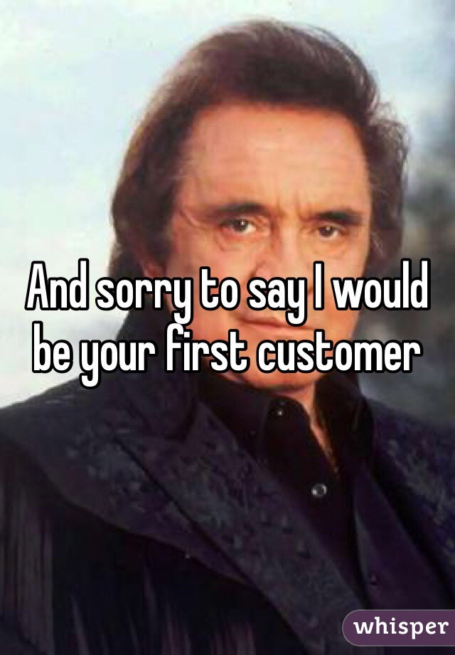 And sorry to say I would be your first customer 