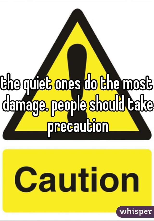 the quiet ones do the most damage. people should take precaution