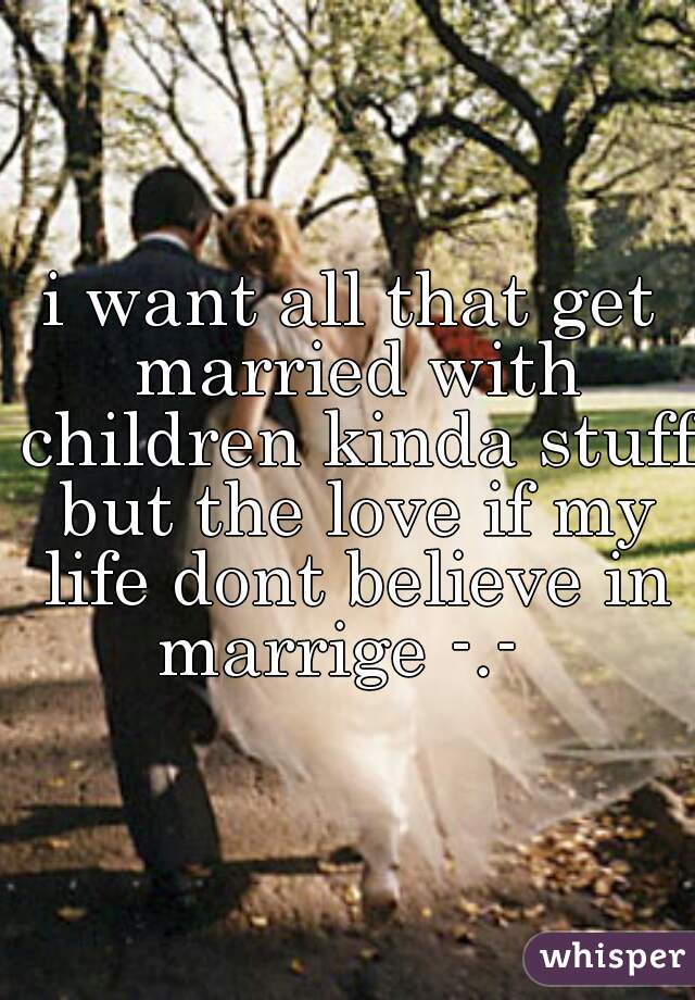 i want all that get married with children kinda stuff but the love if my life dont believe in marrige -.-  