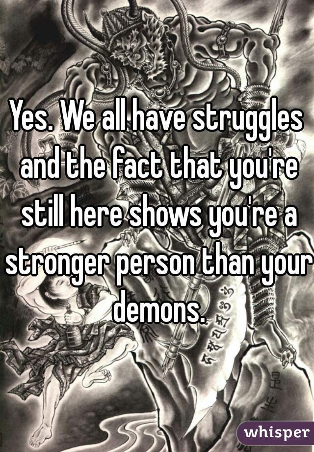 Yes. We all have struggles and the fact that you're still here shows you're a stronger person than your demons.