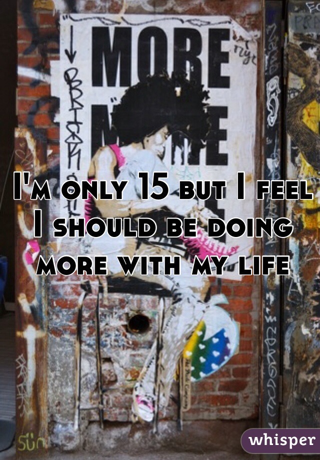 I'm only 15 but I feel I should be doing more with my life