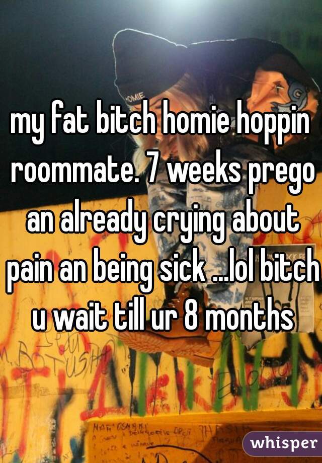 my fat bitch homie hoppin roommate. 7 weeks prego an already crying about pain an being sick ...lol bitch u wait till ur 8 months