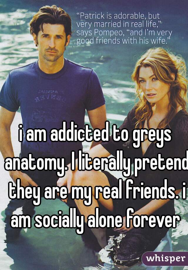 i am addicted to greys anatomy. I literally pretend they are my real friends. i am socially alone forever 