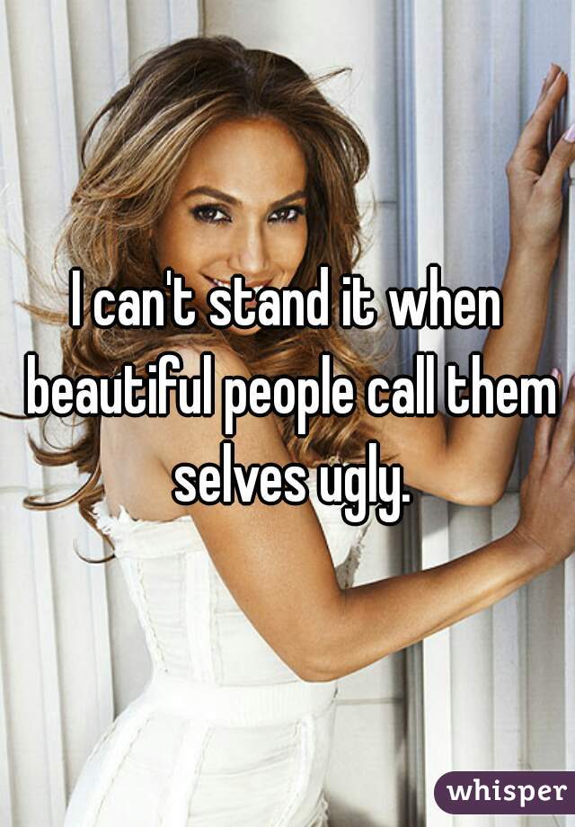 I can't stand it when beautiful people call them selves ugly.