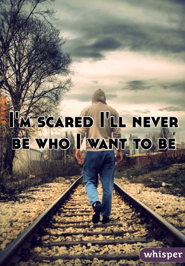 I'm scared I'll never be who I want to be