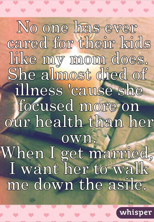 No one has ever cared for their kids like my mom does.
She almost died of illness 'cause she focused more on our health than her own.
When I get married, I want her to walk me down the asile. 