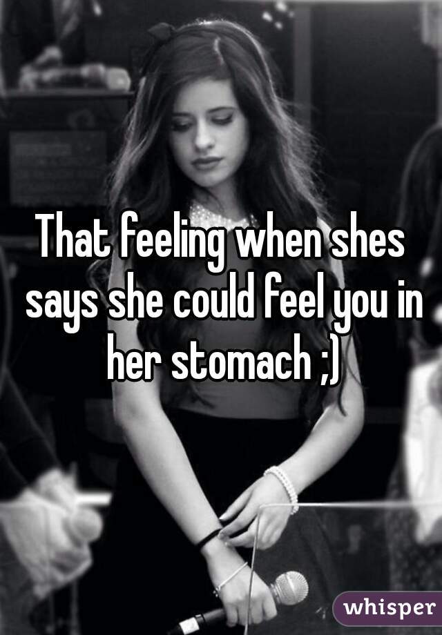 That feeling when shes says she could feel you in her stomach ;)