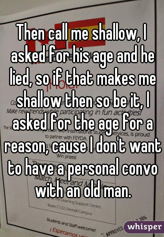 Then call me shallow, I asked for his age and he lied, so if that makes me shallow then so be it, I asked for the age for a reason, cause I don't want to have a personal convo with an old man.