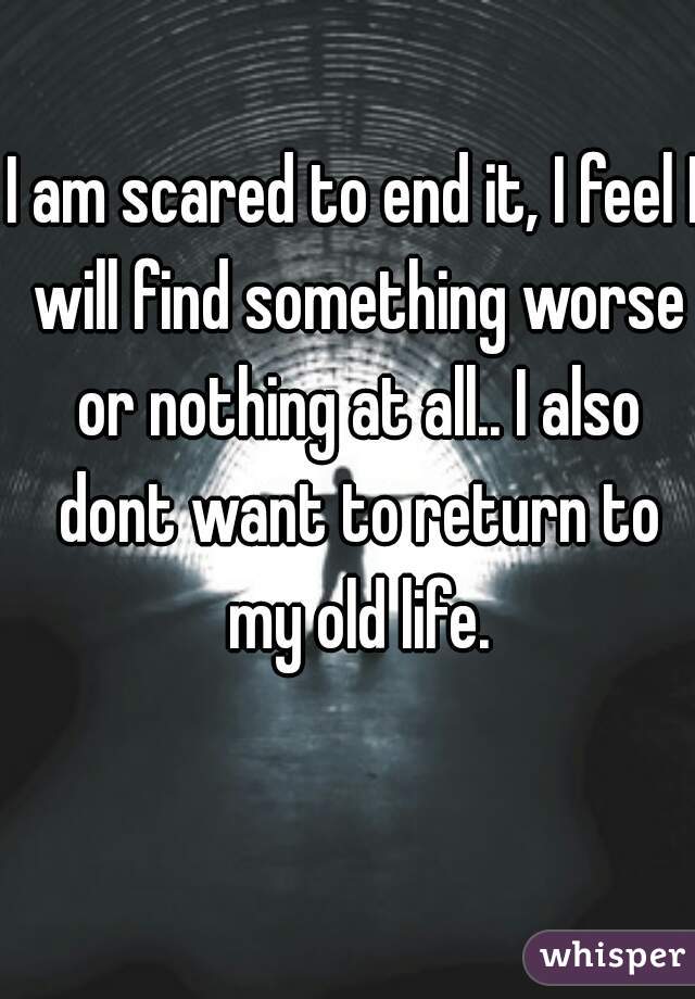 I am scared to end it, I feel I will find something worse or nothing at all.. I also dont want to return to my old life.