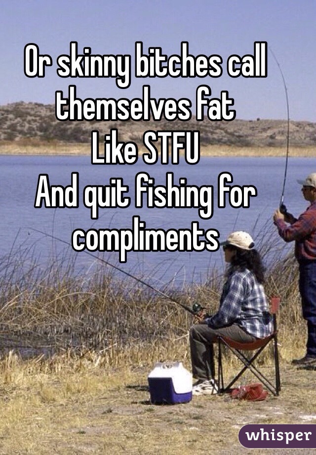 Or skinny bitches call themselves fat
Like STFU
And quit fishing for compliments