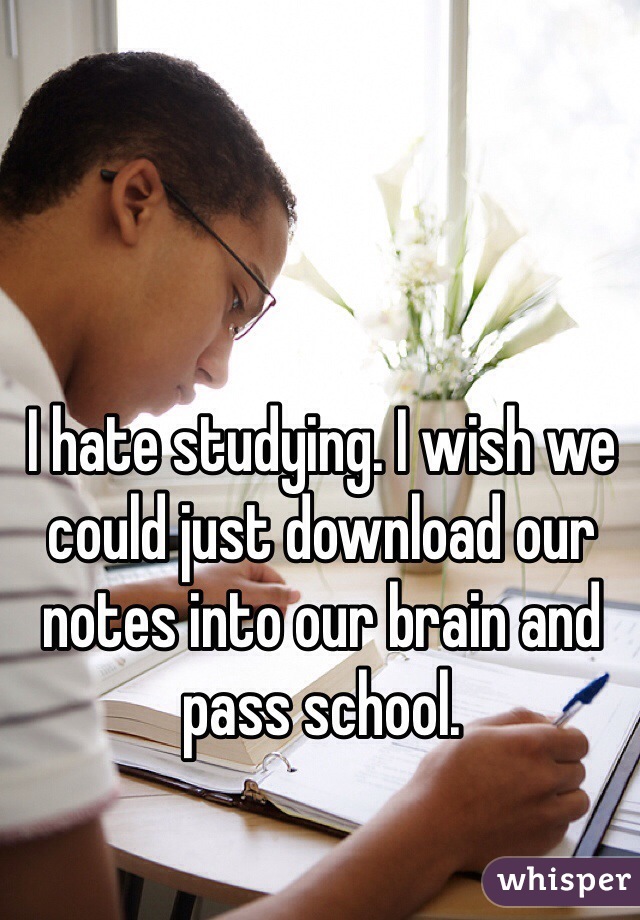 I hate studying. I wish we could just download our notes into our brain and pass school.