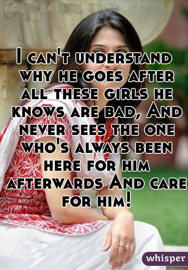 I can't understand why he goes after all these girls he knows are bad, And never sees the one who's always been here for him afterwards And care for him!