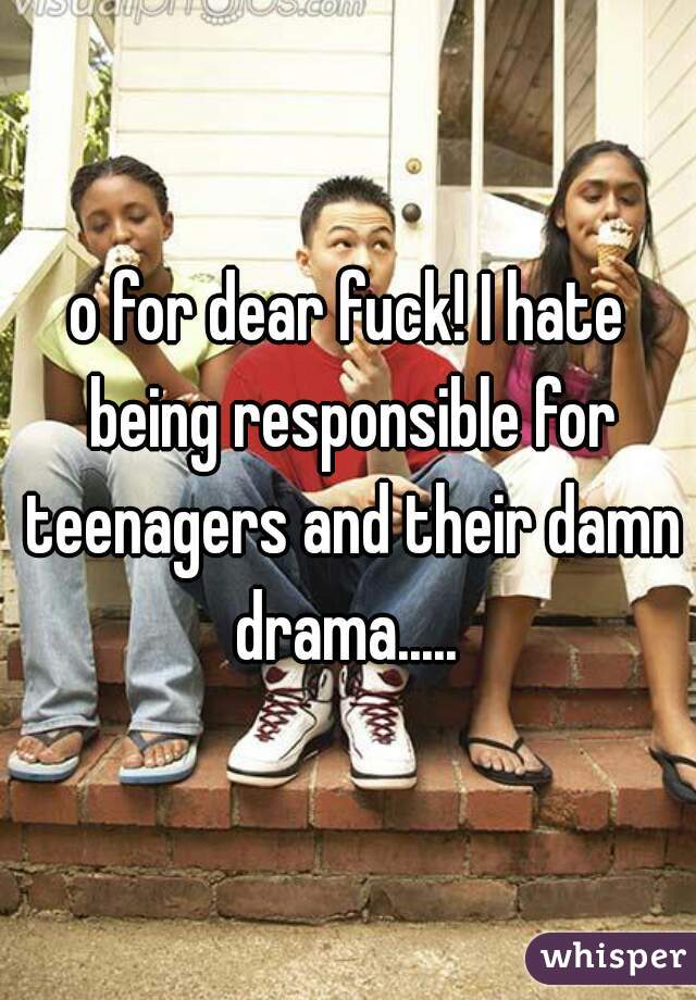 o for dear fuck! I hate being responsible for teenagers and their damn drama..... 