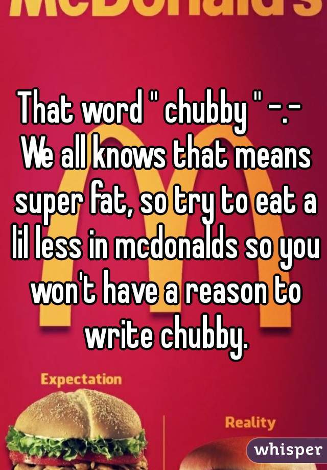 That word '' chubby '' -.-  We all knows that means super fat, so try to eat a lil less in mcdonalds so you won't have a reason to write chubby.