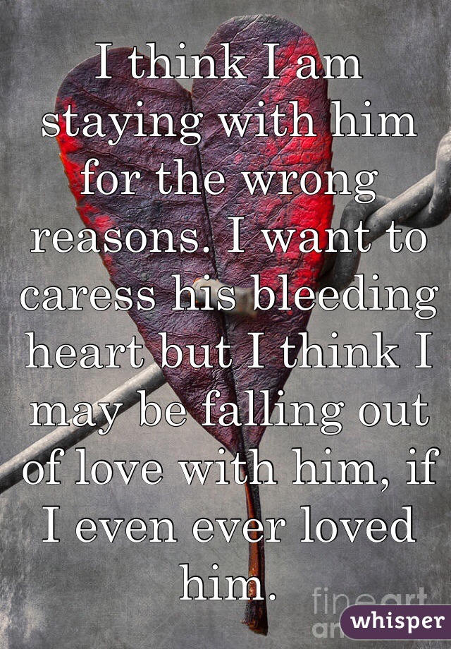 I think I am staying with him for the wrong reasons. I want to caress his bleeding heart but I think I may be falling out of love with him, if I even ever loved him.