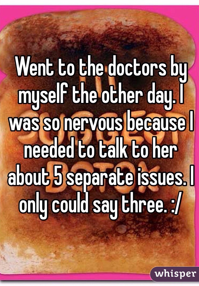 Went to the doctors by myself the other day. I was so nervous because I needed to talk to her about 5 separate issues. I only could say three. :/ 