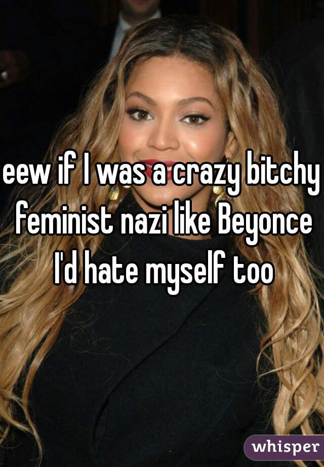 eew if I was a crazy bitchy feminist nazi like Beyonce I'd hate myself too