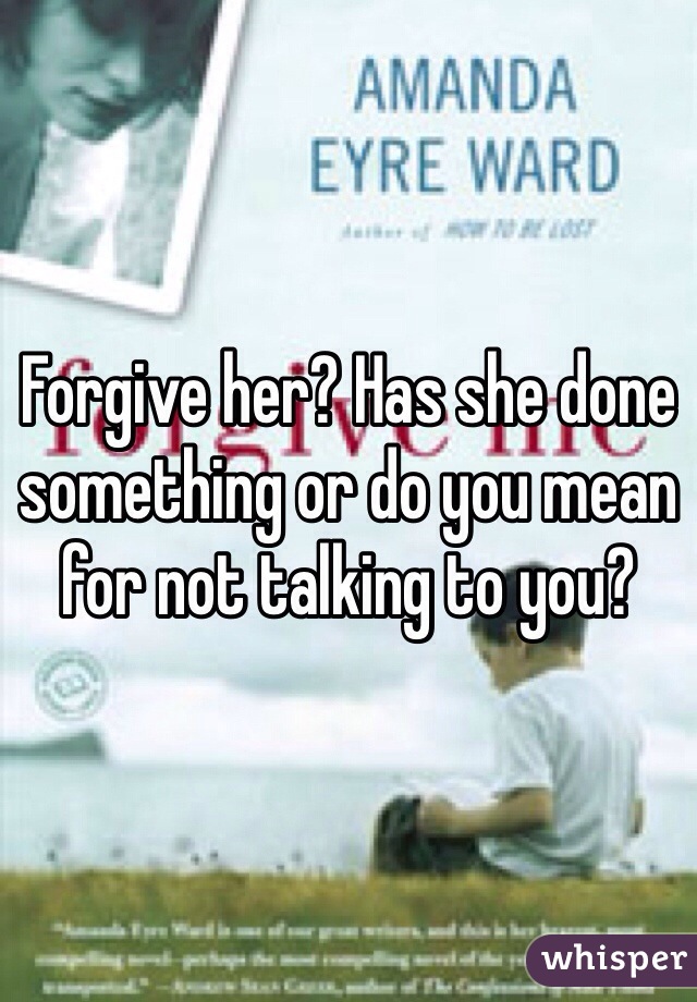 Forgive her? Has she done something or do you mean for not talking to you?