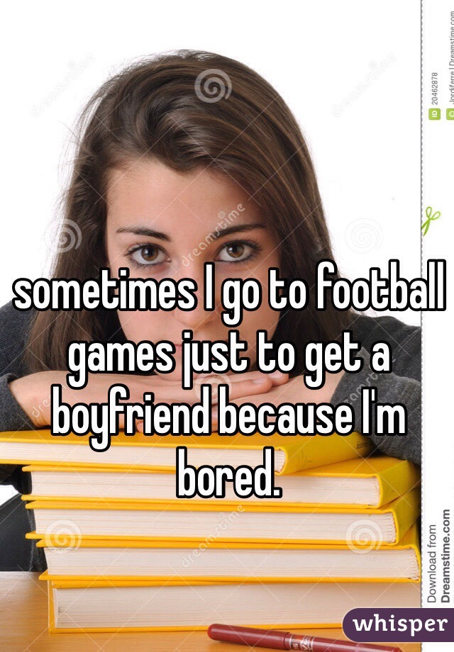 sometimes I go to football games just to get a boyfriend because I'm bored. 