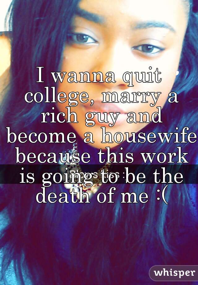 I wanna quit college, marry a rich guy and become a housewife because this work is going to be the death of me :(