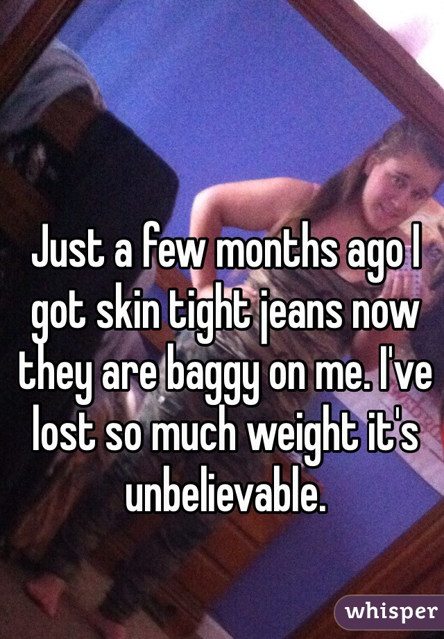 Just a few months ago I got skin tight jeans now they are baggy on me. I've lost so much weight it's unbelievable. 