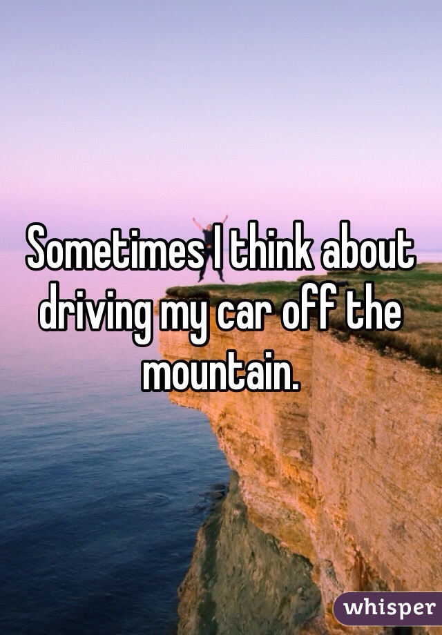 Sometimes I think about driving my car off the mountain. 