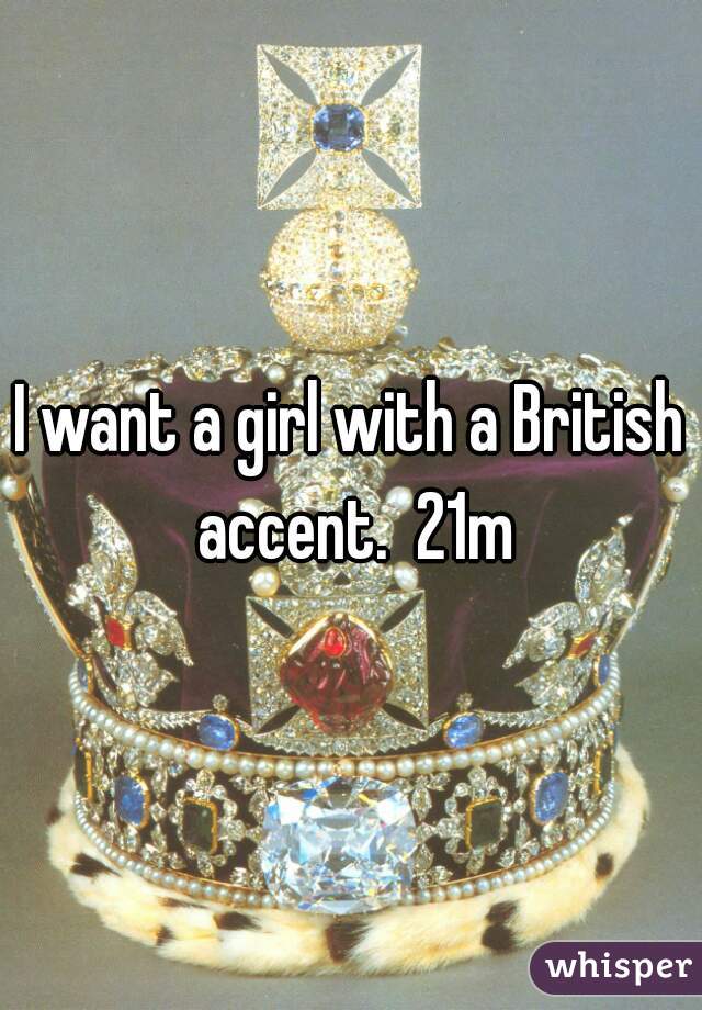 I want a girl with a British accent.  21m