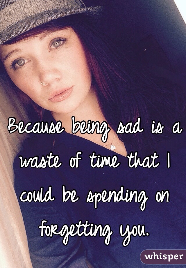 Because being sad is a waste of time that I could be spending on forgetting you. 