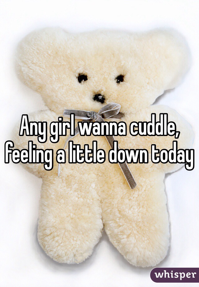 Any girl wanna cuddle, feeling a little down today 