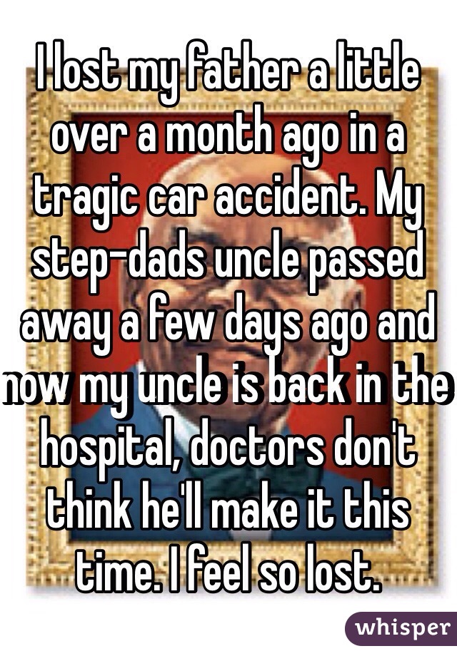 I lost my father a little over a month ago in a tragic car accident. My step-dads uncle passed away a few days ago and now my uncle is back in the hospital, doctors don't think he'll make it this time. I feel so lost. 