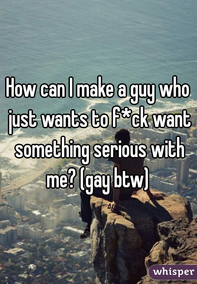 How can I make a guy who just wants to f*ck want something serious with me? (gay btw) 