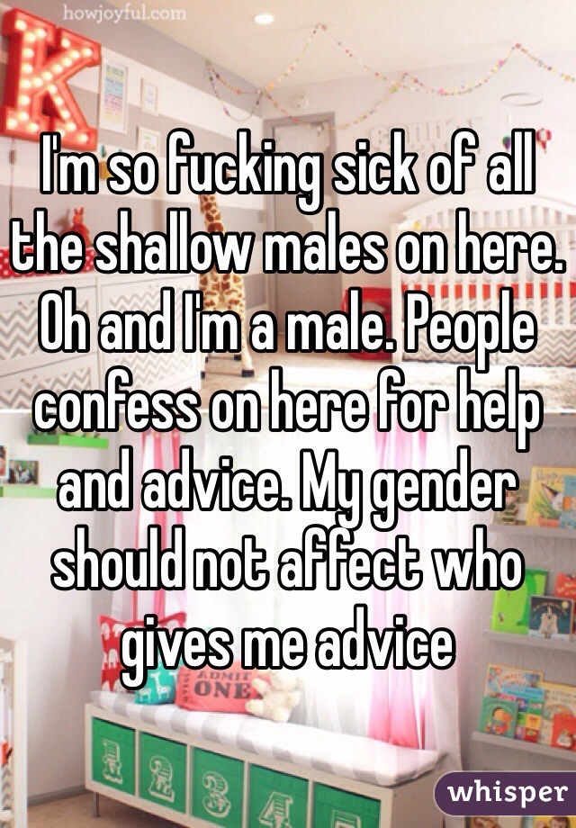 I'm so fucking sick of all the shallow males on here. Oh and I'm a male. People confess on here for help and advice. My gender should not affect who gives me advice