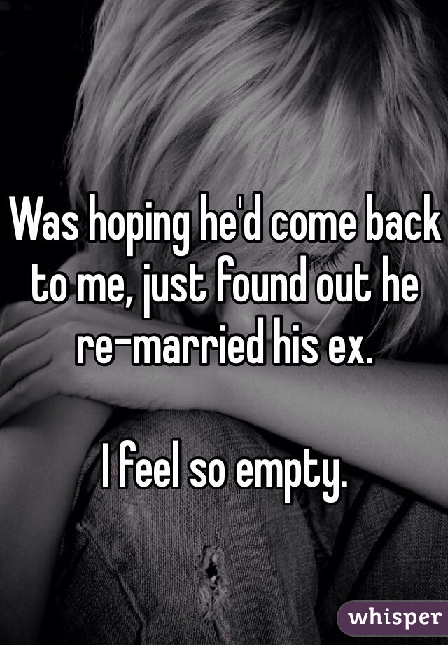 Was hoping he'd come back to me, just found out he re-married his ex.

I feel so empty.