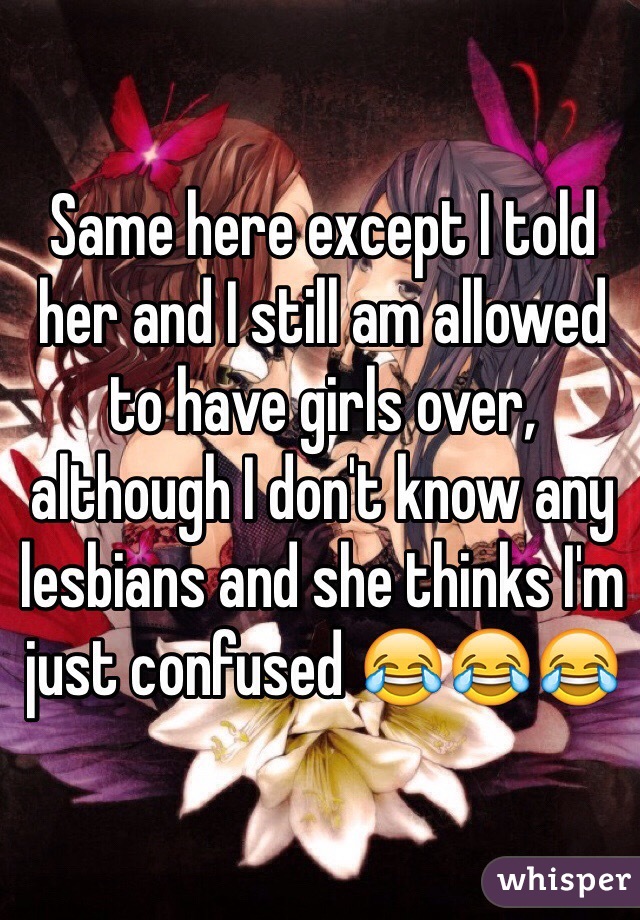 Same here except I told her and I still am allowed to have girls over, although I don't know any lesbians and she thinks I'm just confused 😂😂😂