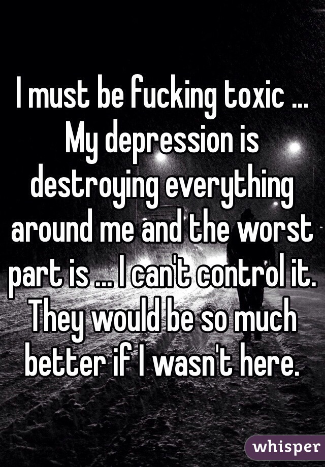 I must be fucking toxic ... My depression is destroying everything around me and the worst part is ... I can't control it. They would be so much better if I wasn't here.