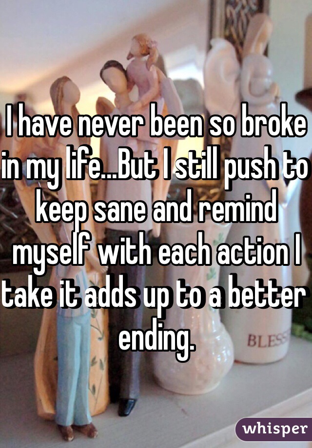 I have never been so broke in my life...But I still push to keep sane and remind myself with each action I take it adds up to a better ending. 