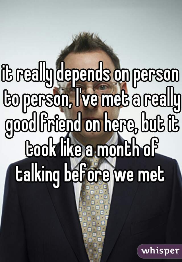 it really depends on person to person, I've met a really good friend on here, but it took like a month of talking before we met 