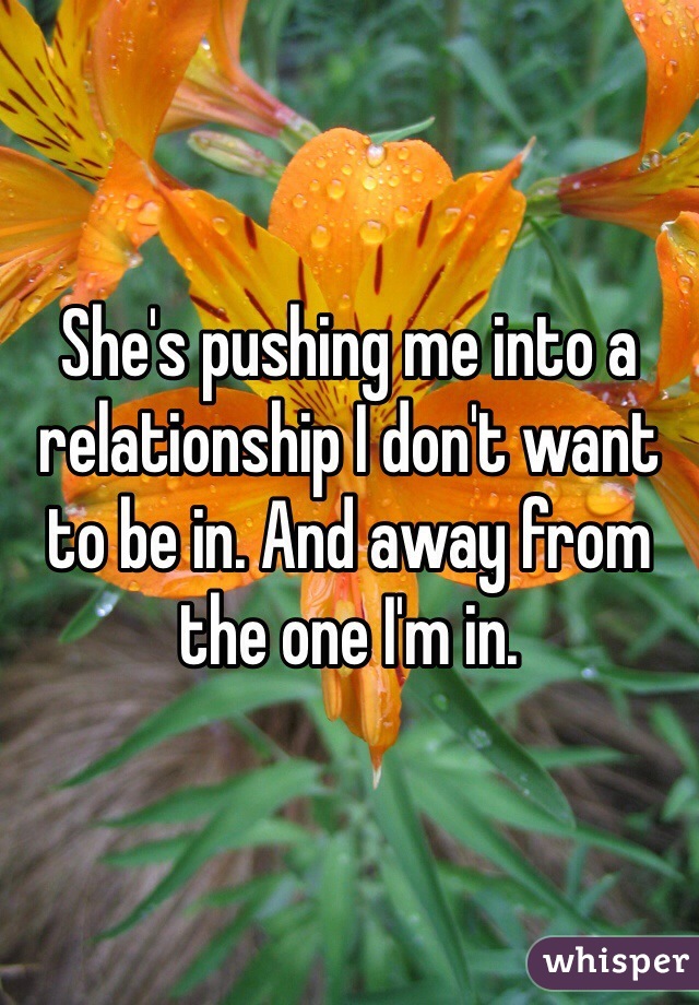 She's pushing me into a relationship I don't want to be in. And away from the one I'm in.