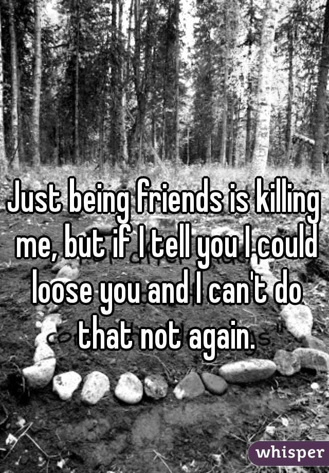 Just being friends is killing me, but if I tell you I could loose you and I can't do that not again.