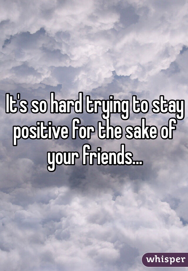 It's so hard trying to stay positive for the sake of your friends... 