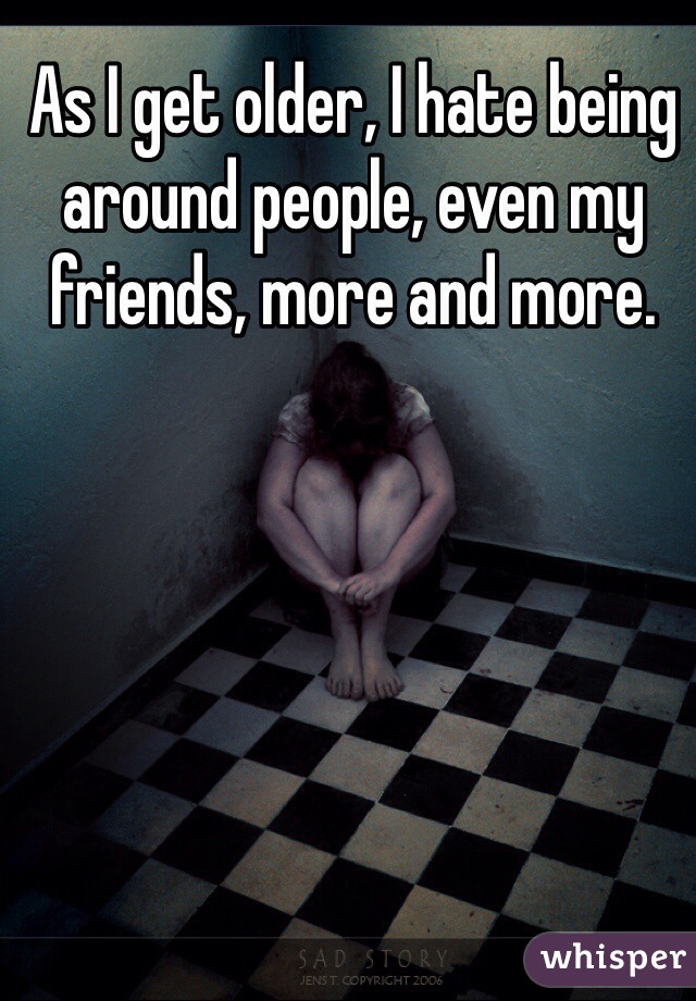 As I get older, I hate being around people, even my friends, more and more.