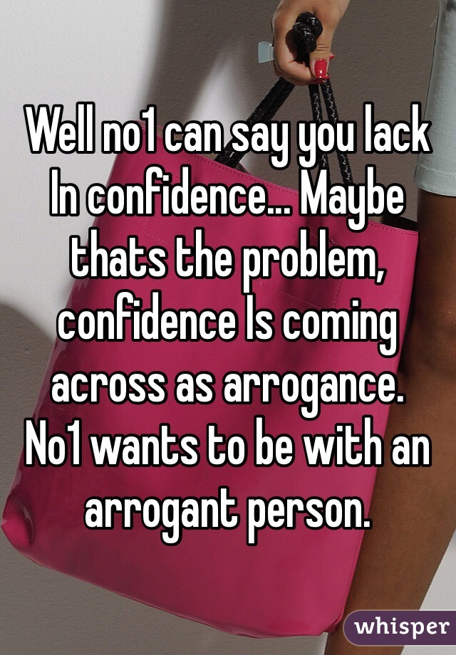 Well no1 can say you lack In confidence... Maybe thats the problem, confidence Is coming across as arrogance. 
No1 wants to be with an arrogant person.