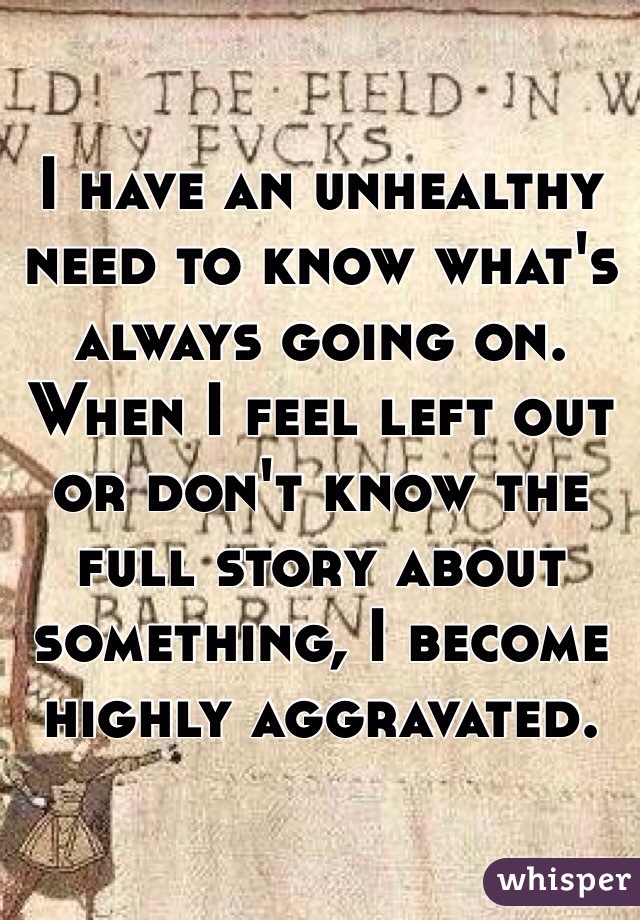 I have an unhealthy need to know what's always going on. When I feel left out or don't know the full story about something, I become highly aggravated. 