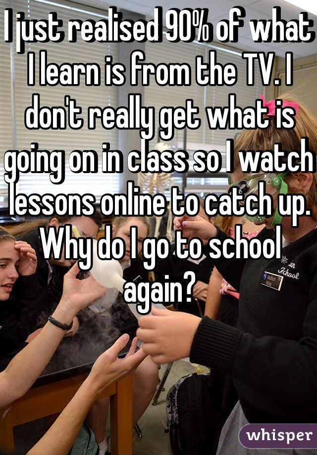 I just realised 90% of what I learn is from the TV. I don't really get what is going on in class so I watch lessons online to catch up. 
Why do I go to school again? 