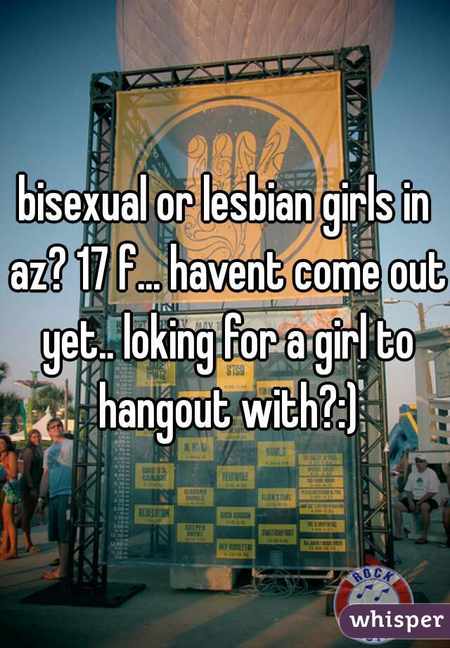 bisexual or lesbian girls in az? 17 f... havent come out yet.. loking for a girl to hangout with?:)