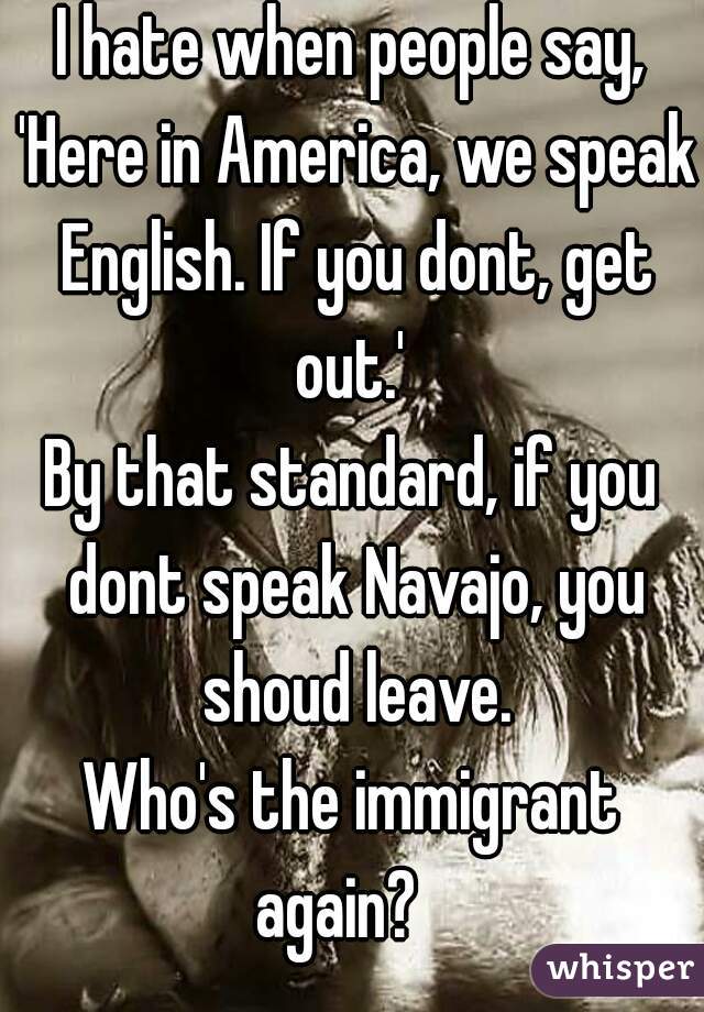 I hate when people say, 'Here in America, we speak English. If you dont, get out.' 
By that standard, if you dont speak Navajo, you shoud leave.
Who's the immigrant again?   