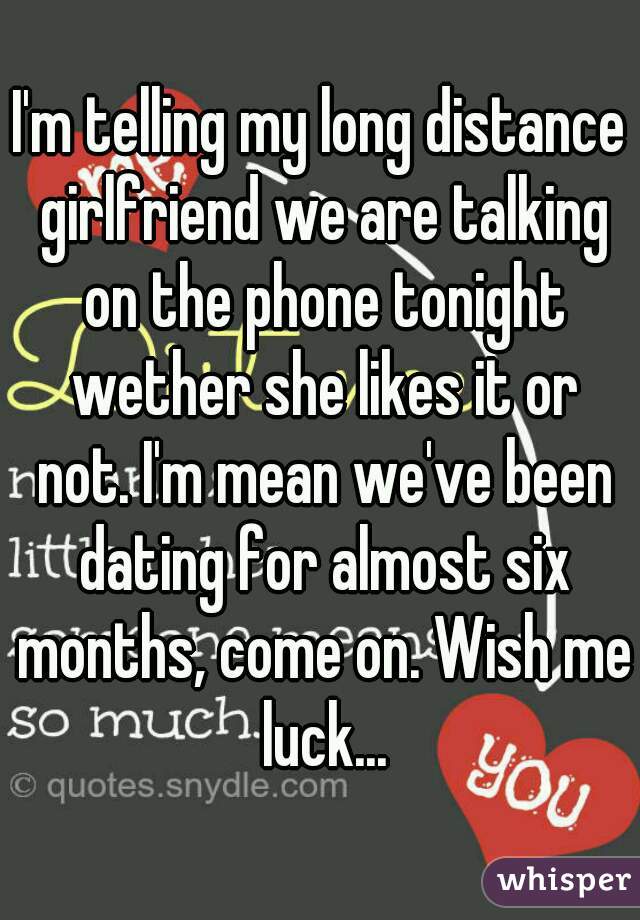 I'm telling my long distance girlfriend we are talking on the phone tonight wether she likes it or not. I'm mean we've been dating for almost six months, come on. Wish me luck...