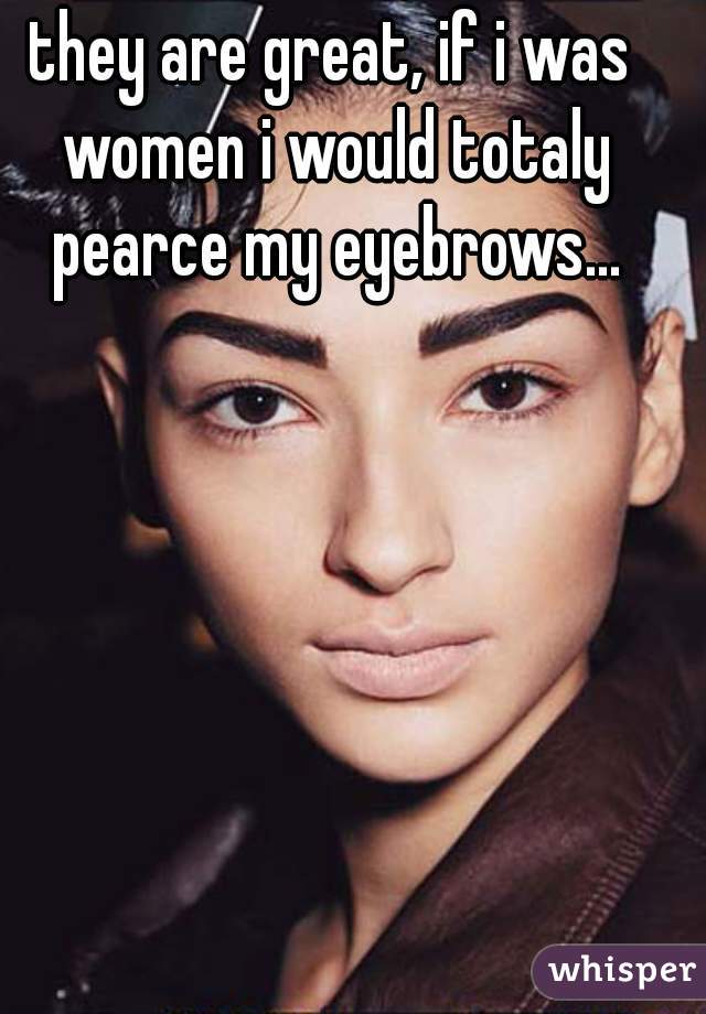 they are great, if i was women i would totaly pearce my eyebrows...