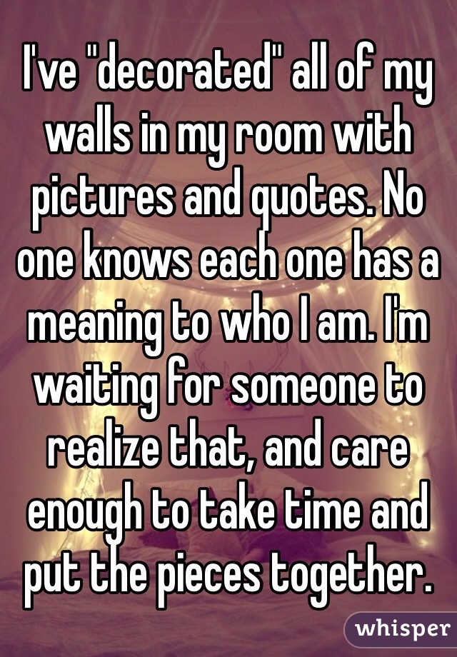 I've "decorated" all of my walls in my room with pictures and quotes. No one knows each one has a meaning to who I am. I'm waiting for someone to realize that, and care enough to take time and put the pieces together.