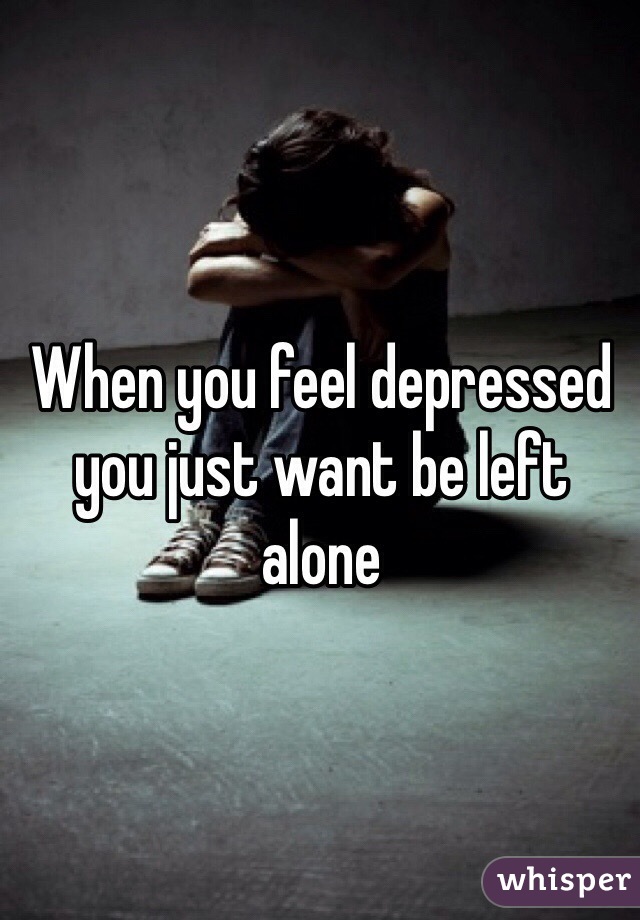 When you feel depressed you just want be left alone 